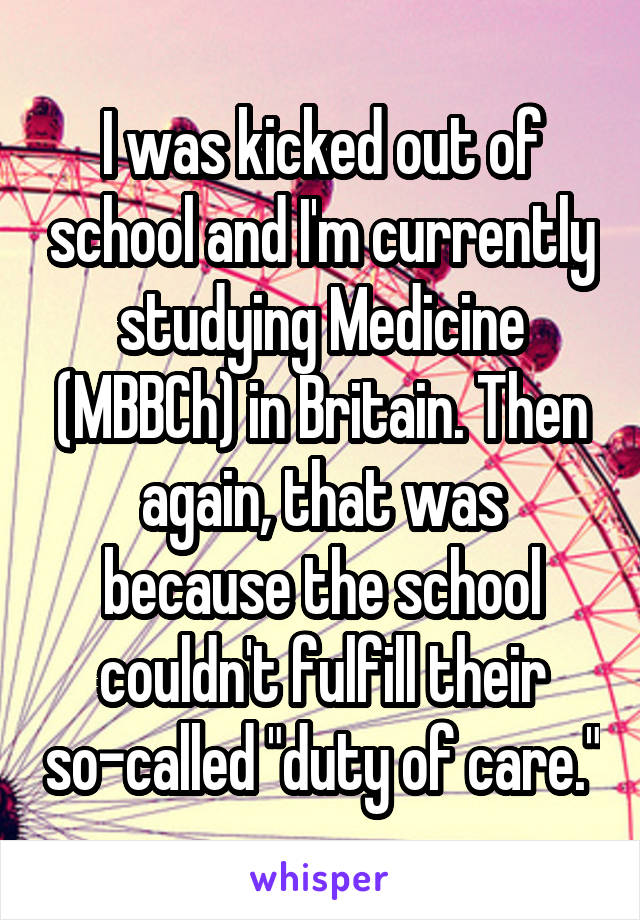 I was kicked out of school and I'm currently studying Medicine (MBBCh) in Britain. Then again, that was because the school couldn't fulfill their so-called "duty of care."