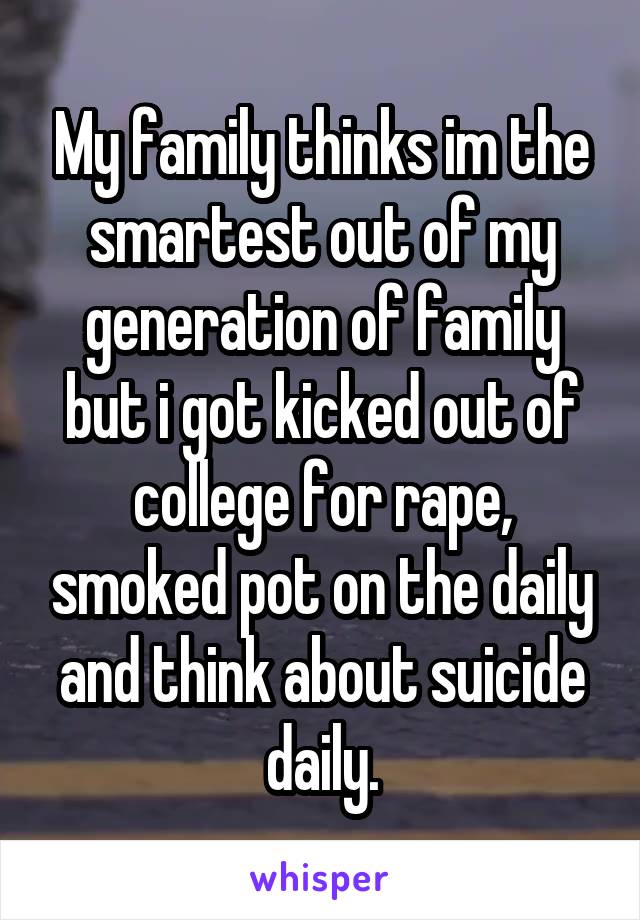 My family thinks im the smartest out of my generation of family but i got kicked out of college for rape, smoked pot on the daily and think about suicide daily.