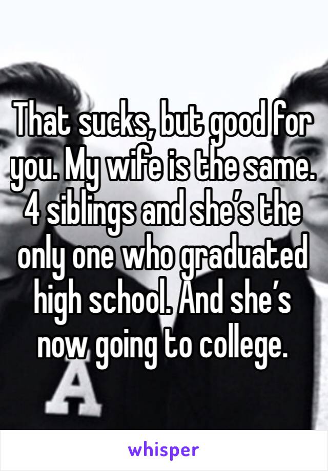 That sucks, but good for you. My wife is the same. 4 siblings and she’s the only one who graduated high school. And she’s now going to college.