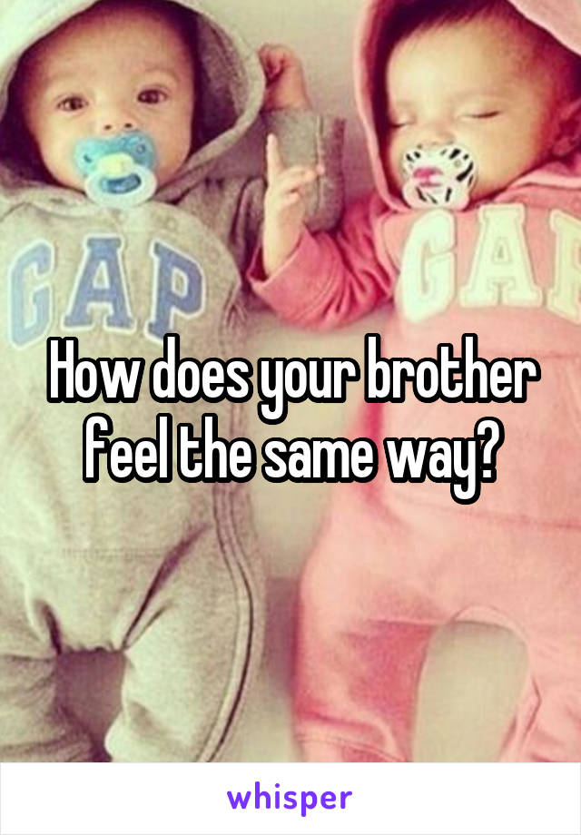 How does your brother feel the same way?