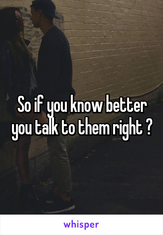 So if you know better you talk to them right ?