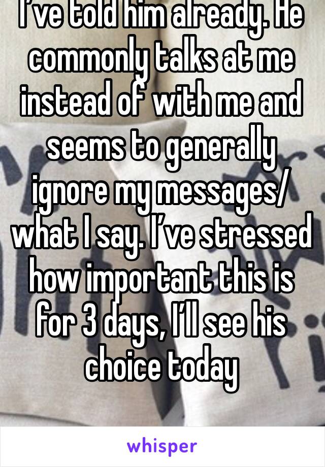 I’ve told him already. He commonly talks at me instead of with me and seems to generally ignore my messages/what I say. I’ve stressed how important this is for 3 days, I’ll see his choice today