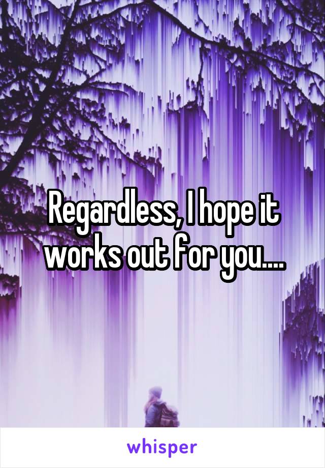 Regardless, I hope it works out for you....