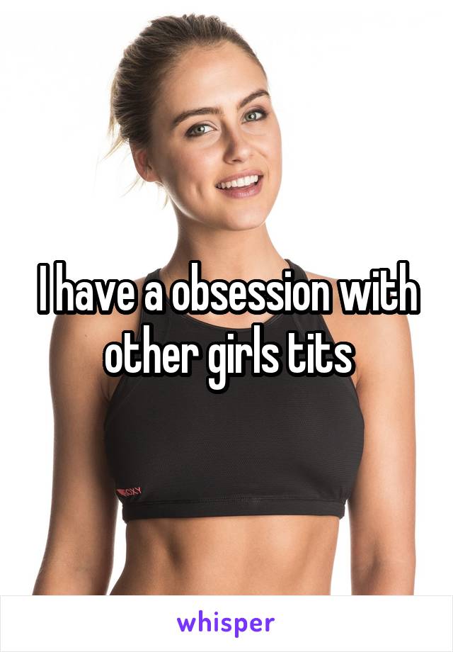 I have a obsession with other girls tits