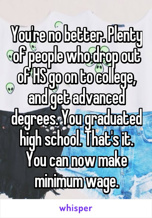 You're no better. Plenty of people who drop out of HS go on to college, and get advanced degrees. You graduated high school. That's it. You can now make minimum wage.