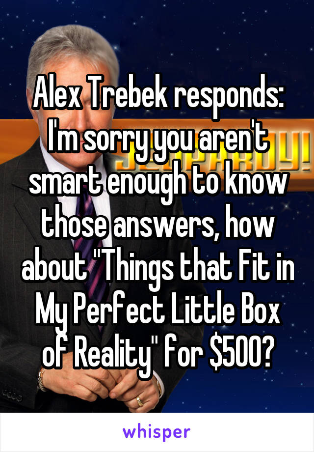 Alex Trebek responds: I'm sorry you aren't smart enough to know those answers, how about "Things that Fit in My Perfect Little Box of Reality" for $500?
