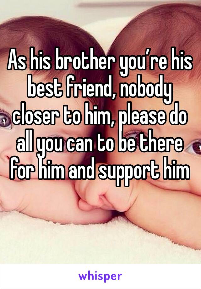 As his brother you’re his best friend, nobody closer to him, please do all you can to be there for him and support him