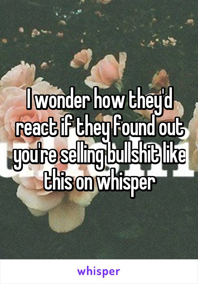 I wonder how they'd react if they found out you're selling bullshit like this on whisper