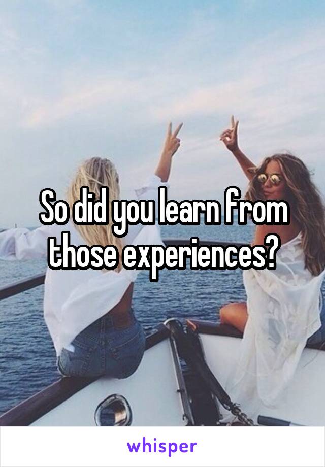 So did you learn from those experiences?