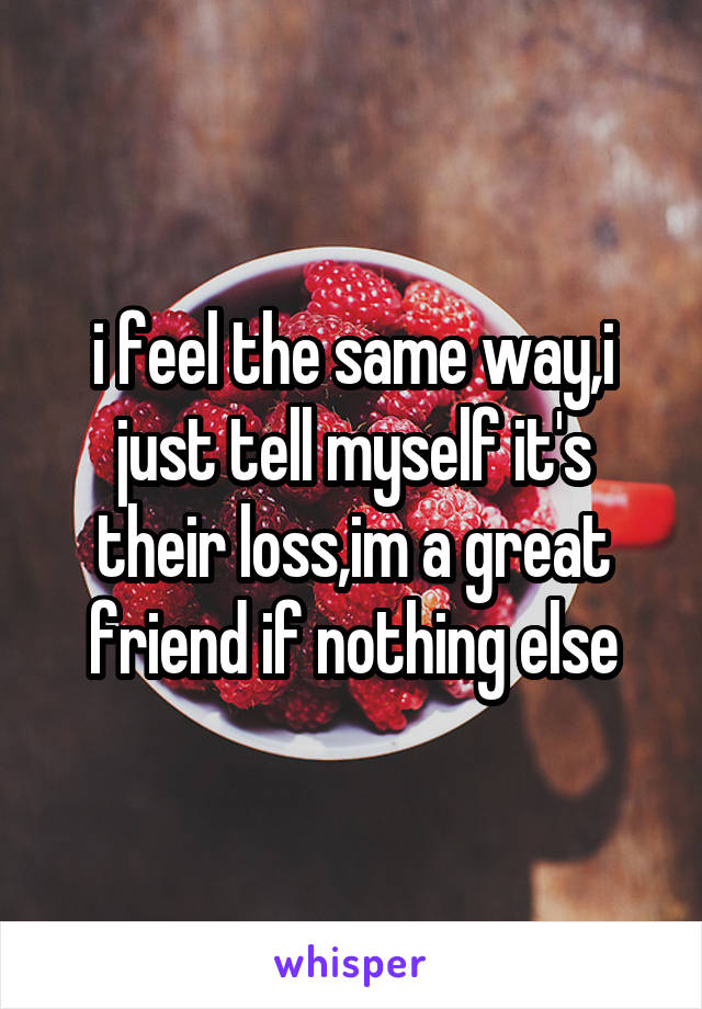 i feel the same way,i just tell myself it's their loss,im a great friend if nothing else