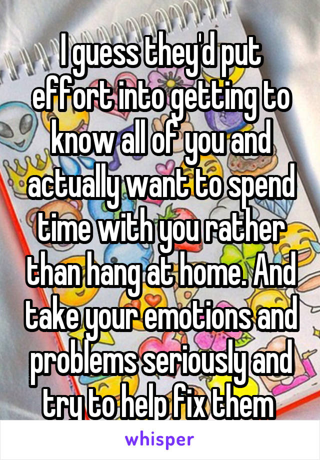 I guess they'd put effort into getting to know all of you and actually want to spend time with you rather than hang at home. And take your emotions and problems seriously and try to help fix them 