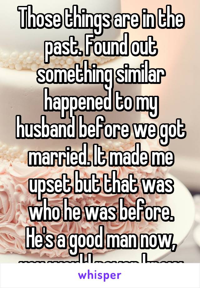 Those things are in the past. Found out something similar happened to my husband before we got married. It made me upset but that was who he was before. He's a good man now, you would never know