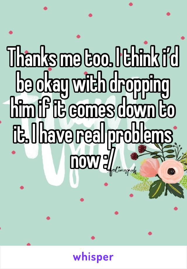 Thanks me too. I think i’d be okay with dropping him if it comes down to it. I have real problems now :/