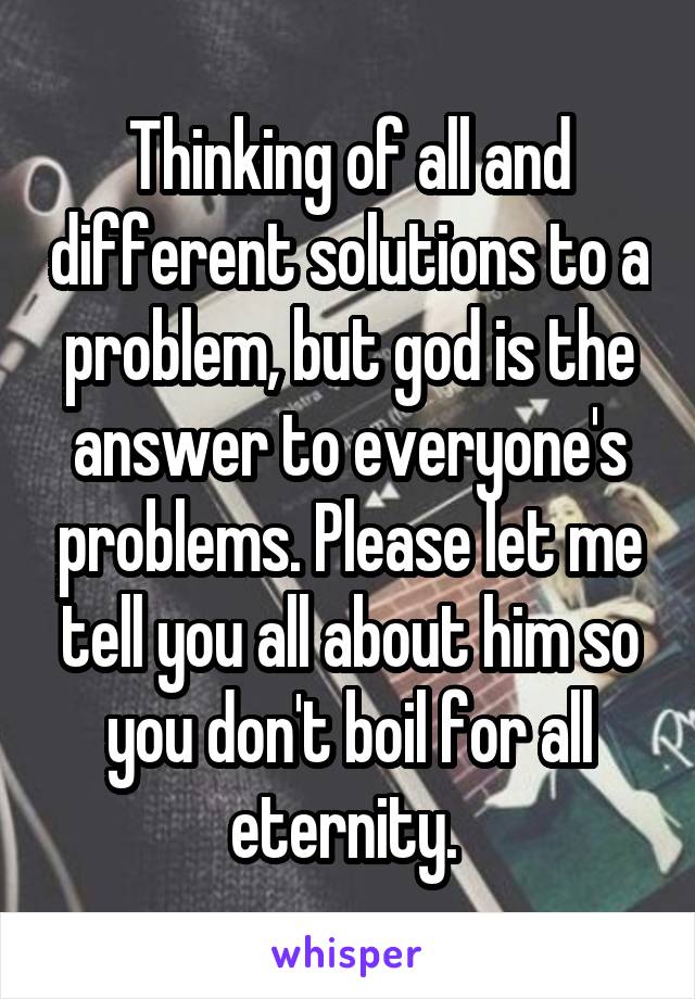 Thinking of all and different solutions to a problem, but god is the answer to everyone's problems. Please let me tell you all about him so you don't boil for all eternity. 