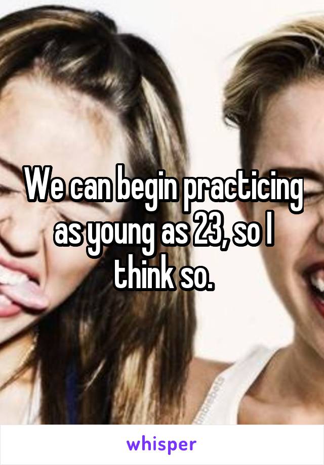 We can begin practicing as young as 23, so I think so.