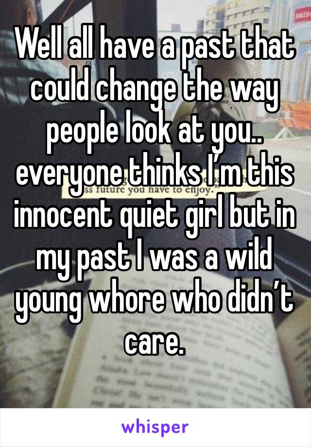 Well all have a past that could change the way people look at you.. everyone thinks I’m this innocent quiet girl but in my past I was a wild young whore who didn’t care. 