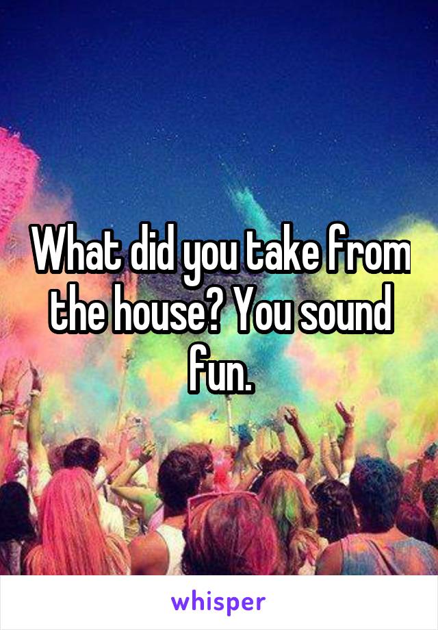 What did you take from the house? You sound fun.