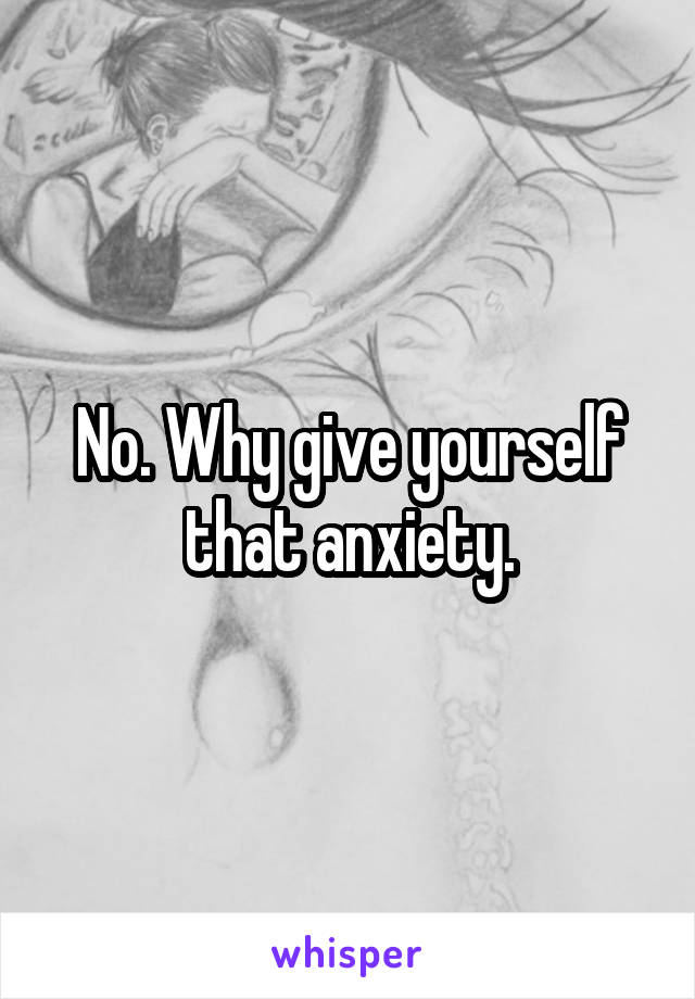 No. Why give yourself that anxiety.