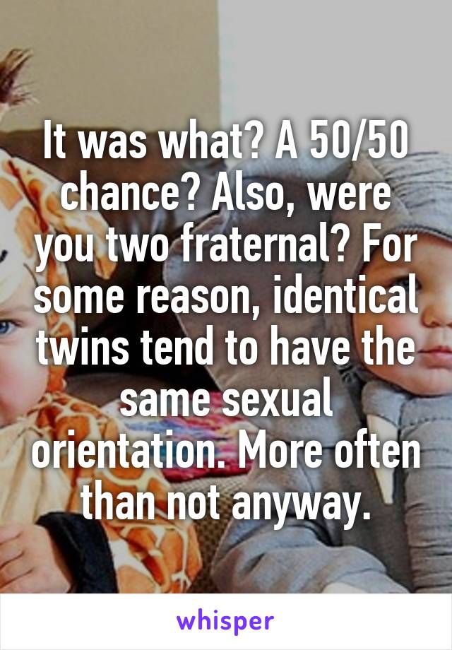 It was what? A 50/50 chance? Also, were you two fraternal? For some reason, identical twins tend to have the same sexual orientation. More often than not anyway.