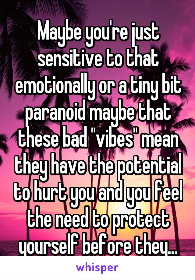 Maybe you're just sensitive to that emotionally or a tiny bit paranoid maybe that these bad "vibes" mean they have the potential to hurt you and you feel the need to protect yourself before they...