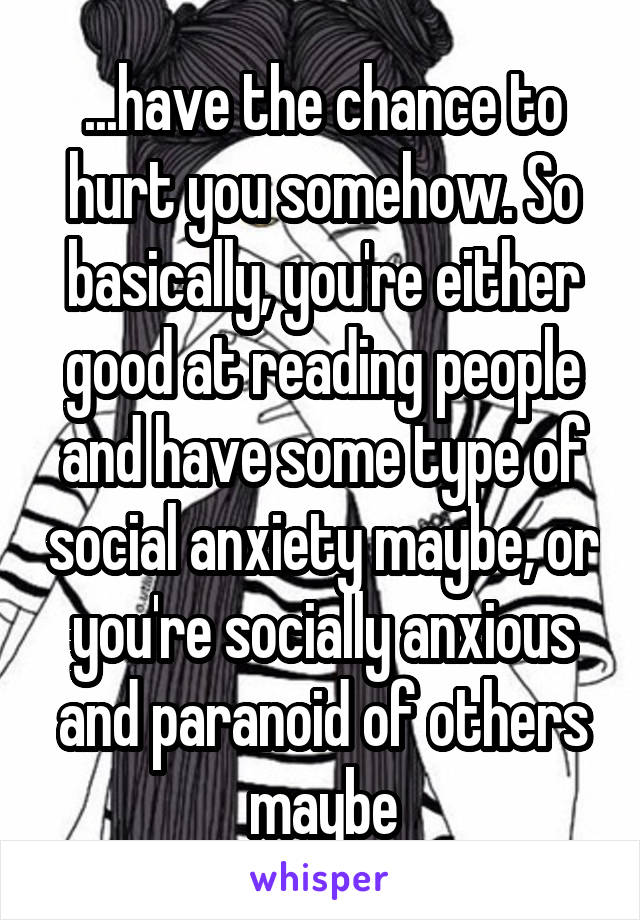 ...have the chance to hurt you somehow. So basically, you're either good at reading people and have some type of social anxiety maybe, or you're socially anxious and paranoid of others maybe