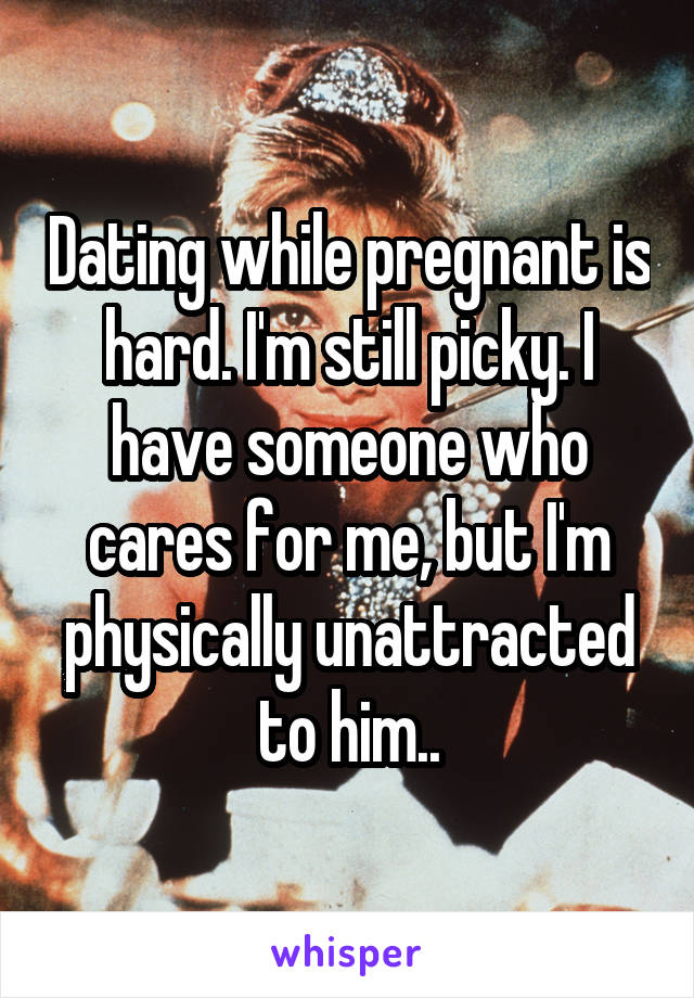 Dating while pregnant is hard. I'm still picky. I have someone who cares for me, but I'm physically unattracted to him..