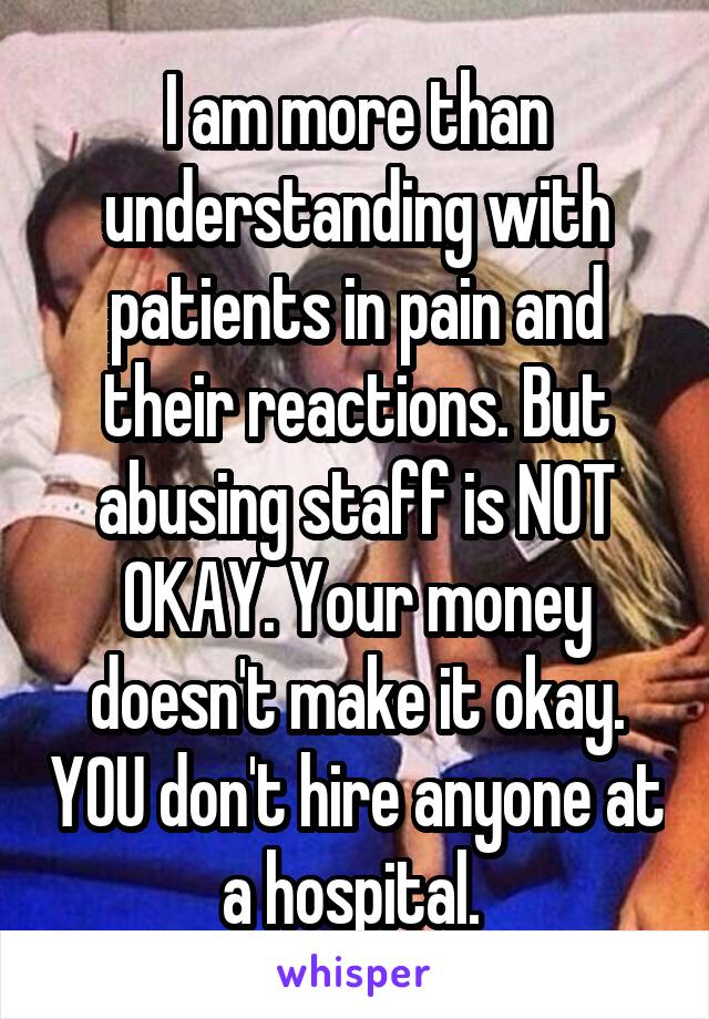 I am more than understanding with patients in pain and their reactions. But abusing staff is NOT OKAY. Your money doesn't make it okay. YOU don't hire anyone at a hospital. 