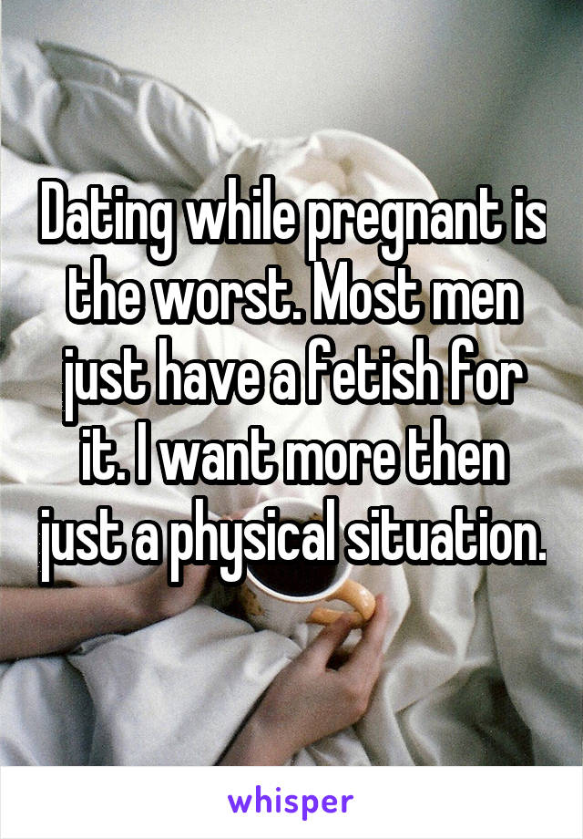 Dating while pregnant is the worst. Most men just have a fetish for it. I want more then just a physical situation. 