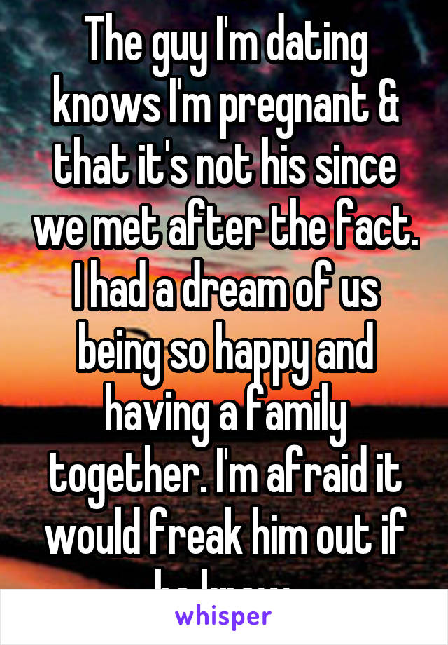 The guy I'm dating knows I'm pregnant & that it's not his since we met after the fact. I had a dream of us being so happy and having a family together. I'm afraid it would freak him out if he knew.