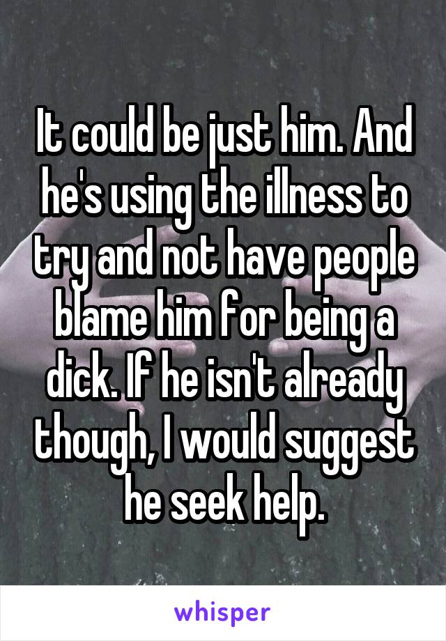 It could be just him. And he's using the illness to try and not have people blame him for being a dick. If he isn't already though, I would suggest he seek help.