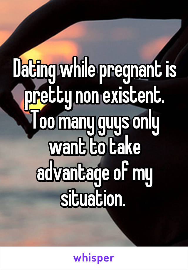Dating while pregnant is pretty non existent. Too many guys only want to take advantage of my situation. 