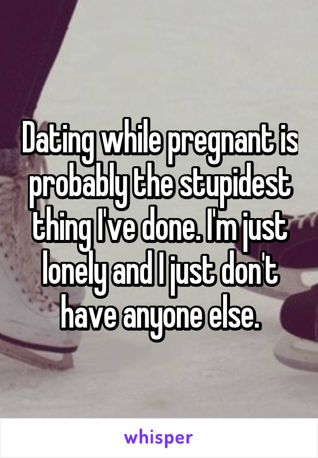 Dating while pregnant is probably the stupidest thing I've done. I'm just lonely and I just don't have anyone else.