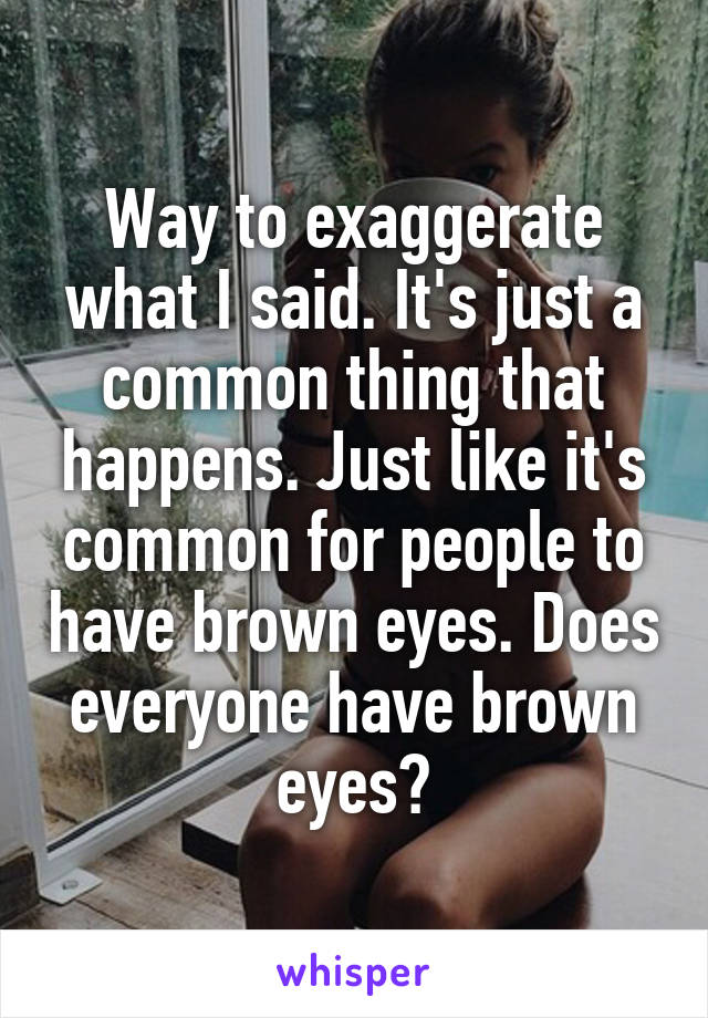 Way to exaggerate what I said. It's just a common thing that happens. Just like it's common for people to have brown eyes. Does everyone have brown eyes?