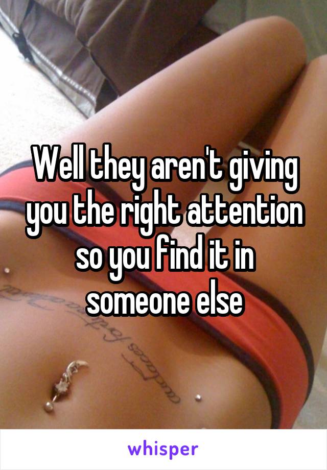 Well they aren't giving you the right attention so you find it in someone else