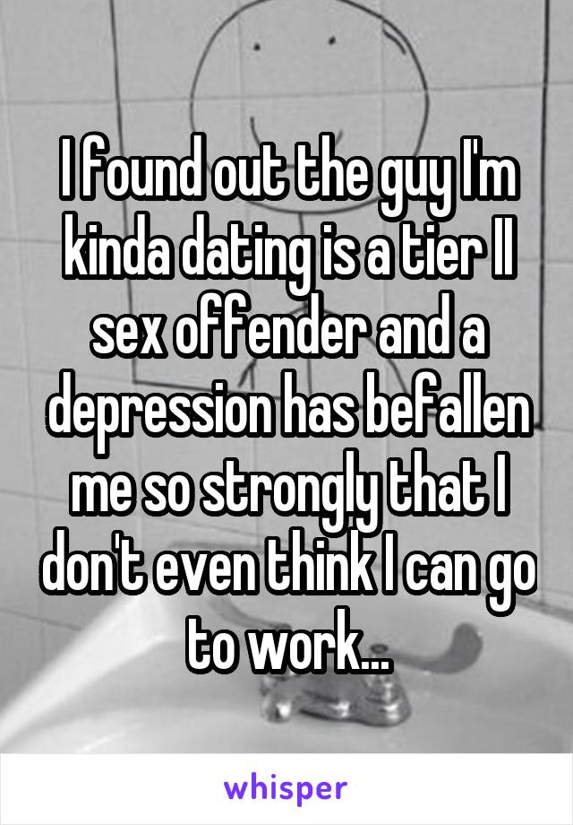 I found out the guy I'm kinda dating is a tier II sex offender and a depression has befallen me so strongly that I don't even think I can go to work...
