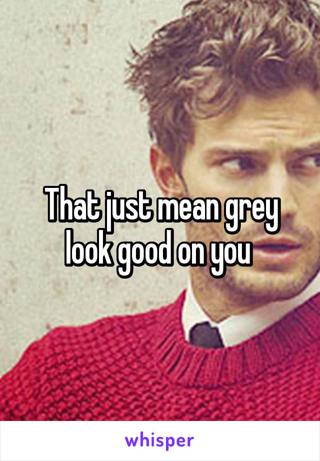 That just mean grey look good on you 