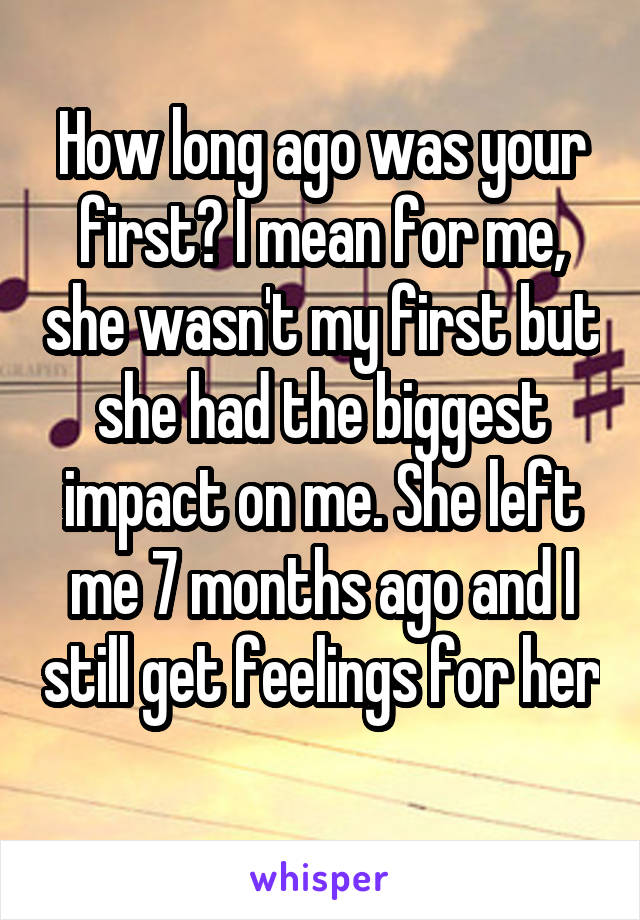 How long ago was your first? I mean for me, she wasn't my first but she had the biggest impact on me. She left me 7 months ago and I still get feelings for her 