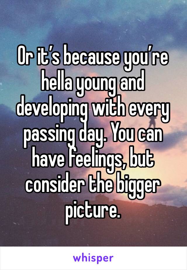 Or it’s because you’re hella young and developing with every passing day. You can have feelings, but consider the bigger picture.