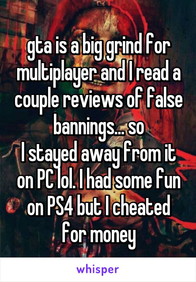 gta is a big grind for multiplayer and I read a couple reviews of false bannings... so
I stayed away from it on PC lol. I had some fun on PS4 but I cheated for money