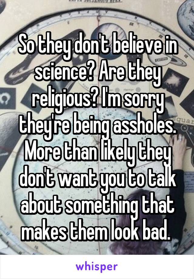 So they don't believe in science? Are they religious? I'm sorry they're being assholes. More than likely they don't want you to talk about something that makes them look bad. 