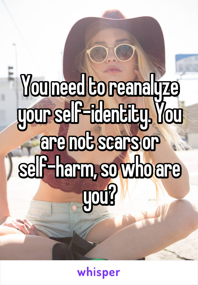 You need to reanalyze your self-identity. You are not scars or self-harm, so who are you?
