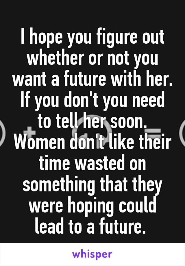 I hope you figure out whether or not you want a future with her. If you don't you need to tell her soon. Women don't like their time wasted on something that they were hoping could lead to a future. 