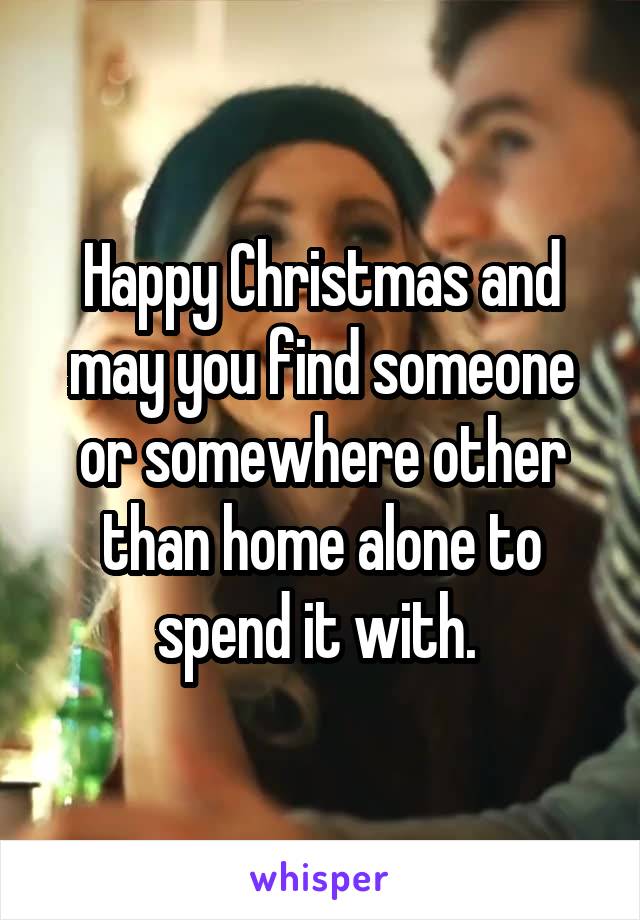 Happy Christmas and may you find someone or somewhere other than home alone to spend it with. 