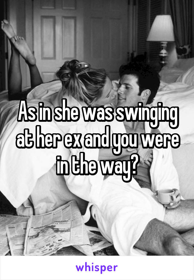 As in she was swinging at her ex and you were in the way?