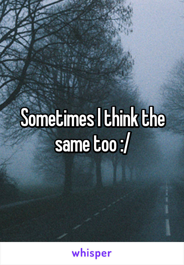 Sometimes I think the same too :/