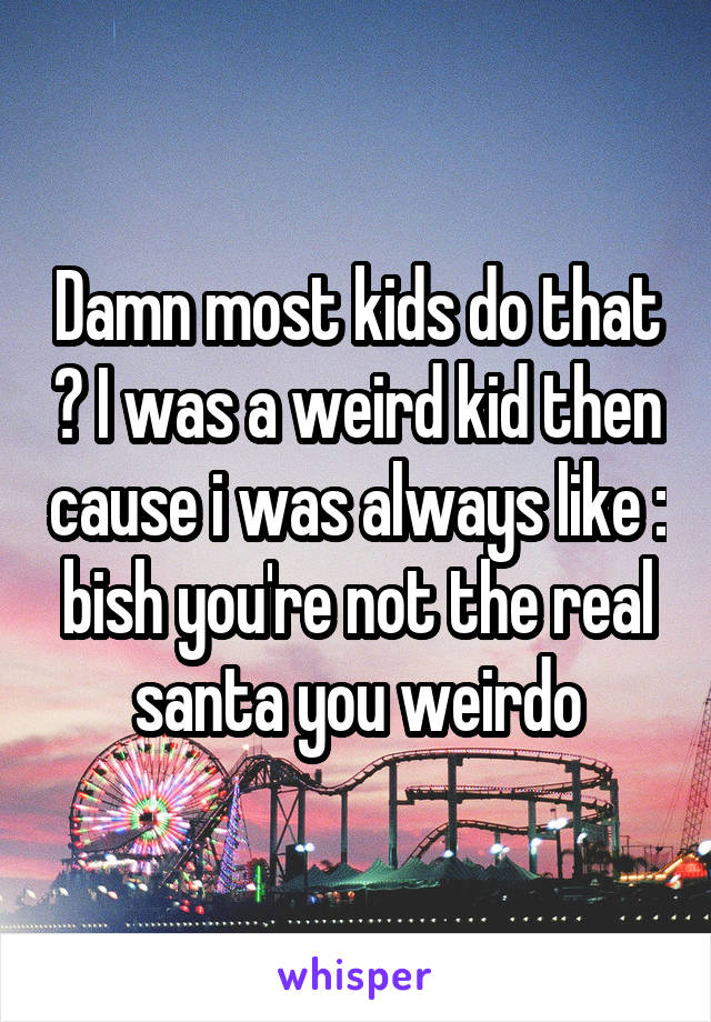 Damn most kids do that ? I was a weird kid then cause i was always like : bish you're not the real santa you weirdo
