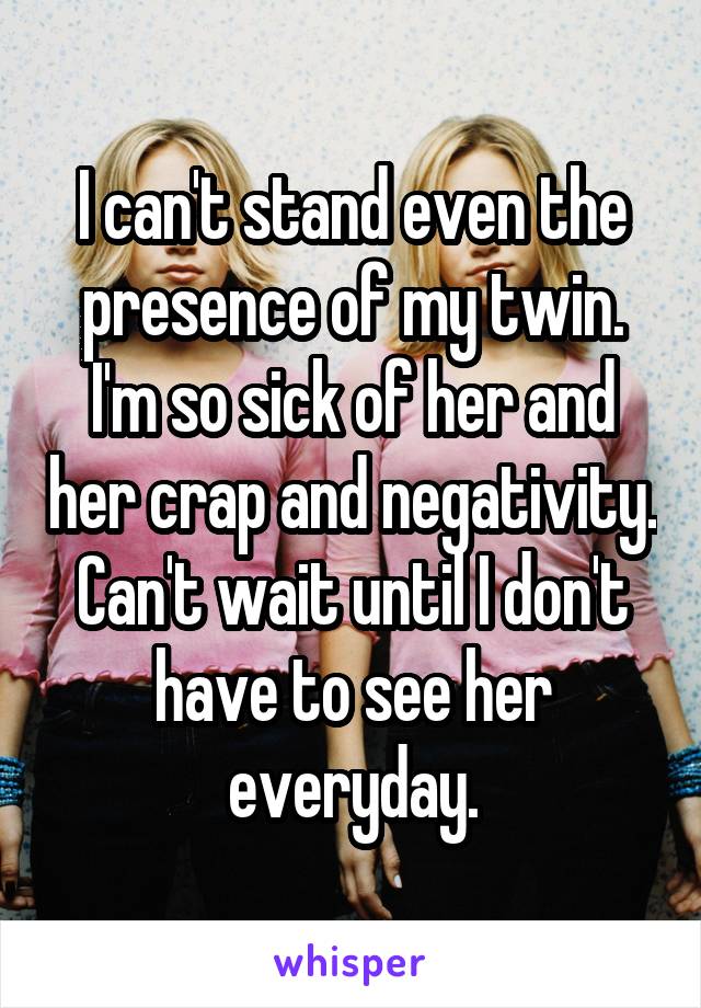 I can't stand even the presence of my twin. I'm so sick of her and her crap and negativity. Can't wait until I don't have to see her everyday.