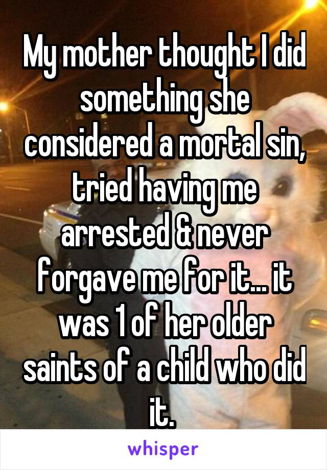 My mother thought I did something she considered a mortal sin, tried having me arrested & never forgave me for it... it was 1 of her older saints of a child who did it. 