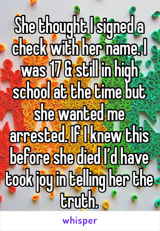 She thought I signed a check with her name. I was 17 & still in high school at the time but she wanted me arrested. If I knew this before she died I’d have took joy in telling her the truth. 