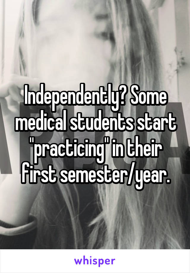 Independently? Some medical students start "practicing" in their first semester/year.